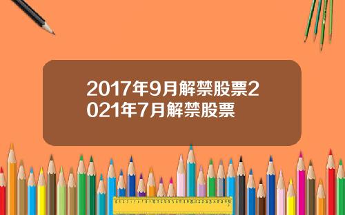 2017年9月解禁股票2021年7月解禁股票