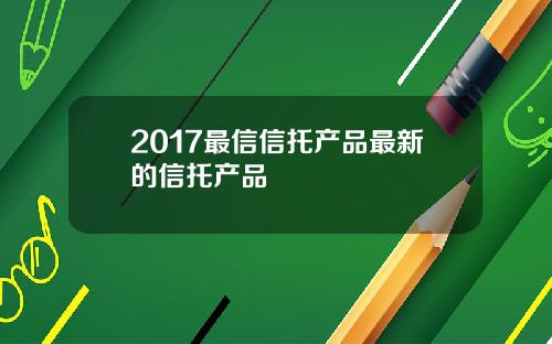 2017最信信托产品最新的信托产品