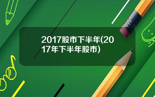 2017股市下半年(2017年下半年股市)