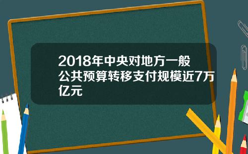 2018年中央对地方一般公共预算转移支付规模近7万亿元
