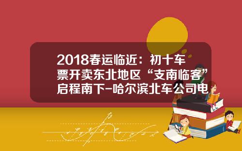 2018春运临近：初十车票开卖东北地区“支南临客”启程南下-哈尔滨北车公司电话是多少【新闻】.