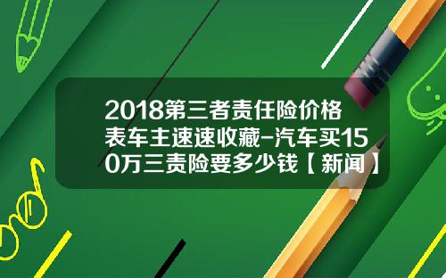 2018第三者责任险价格表车主速速收藏-汽车买150万三责险要多少钱【新闻】.