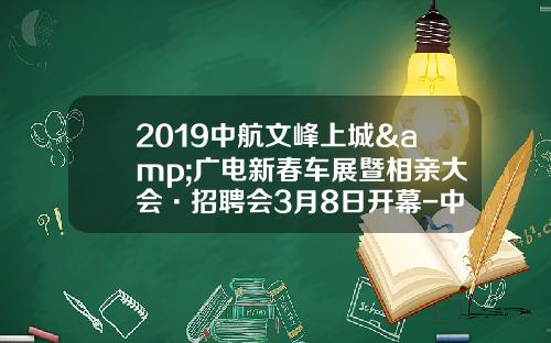 2019中航文峰上城&广电新春车展暨相亲大会·招聘会3月8日开幕-中航铁路有限公司【新闻】.