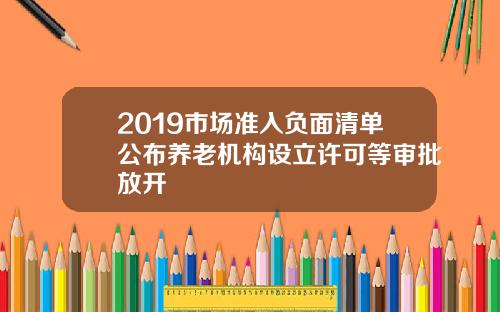 2019市场准入负面清单公布养老机构设立许可等审批放开