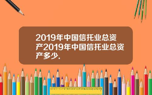 2019年中国信托业总资产2019年中国信托业总资产多少.