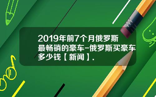 2019年前7个月俄罗斯最畅销的豪车-俄罗斯买豪车多少钱【新闻】.