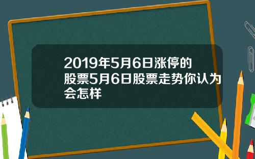 2019年5月6日涨停的股票5月6日股票走势你认为会怎样