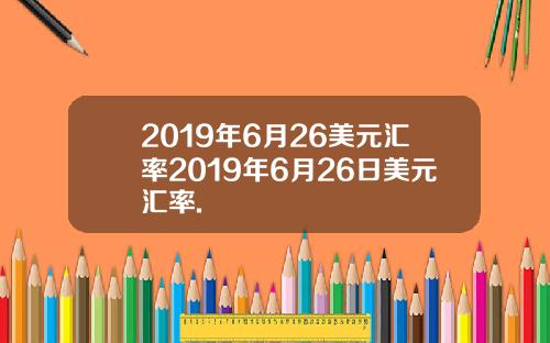 2019年6月26美元汇率2019年6月26日美元汇率.