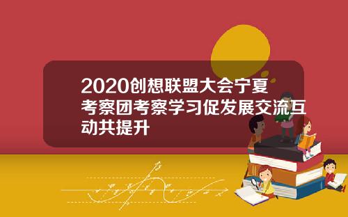 2020创想联盟大会宁夏考察团考察学习促发展交流互动共提升