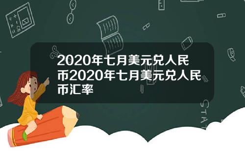 2020年七月美元兑人民币2020年七月美元兑人民币汇率