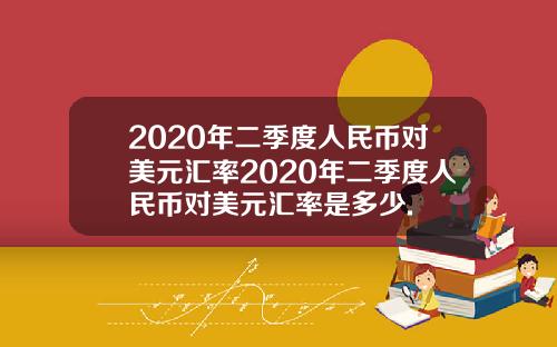 2020年二季度人民币对美元汇率2020年二季度人民币对美元汇率是多少.