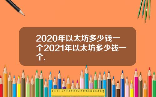 2020年以太坊多少钱一个2021年以太坊多少钱一个.
