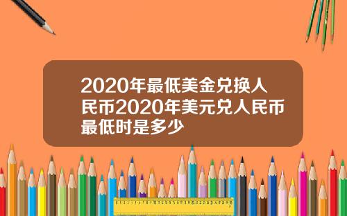2020年最低美金兑换人民币2020年美元兑人民币最低时是多少