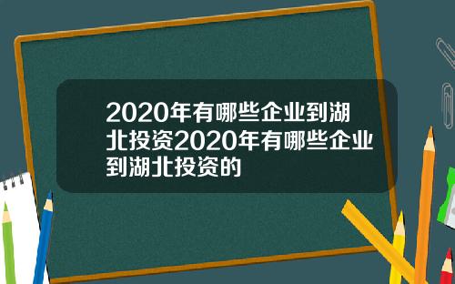 2020年有哪些企业到湖北投资2020年有哪些企业到湖北投资的