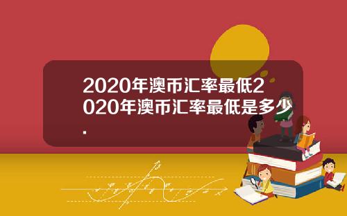 2020年澳币汇率最低2020年澳币汇率最低是多少.