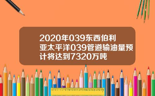 2020年039东西伯利亚太平洋039管道输油量预计将达到7320万吨
