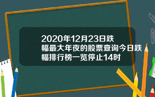 2020年12月23日跌幅最大年夜的股票查询今日跌幅排行榜一览停止14时