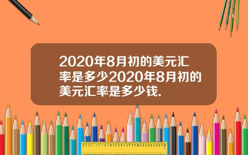2020年8月初的美元汇率是多少2020年8月初的美元汇率是多少钱.
