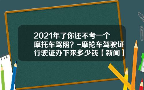 2021年了你还不考一个摩托车驾照？-摩抡车驾驶证行驶证办下来多少钱【新闻】.