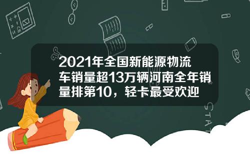 2021年全国新能源物流车销量超13万辆河南全年销量排第10，轻卡最受欢迎