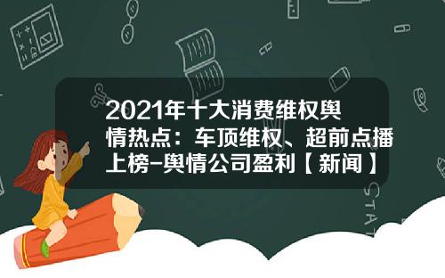2021年十大消费维权舆情热点：车顶维权、超前点播上榜-舆情公司盈利【新闻】.