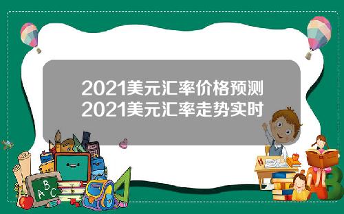 2021美元汇率价格预测2021美元汇率走势实时