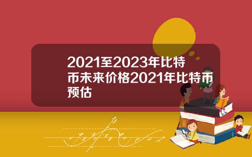 2021至2023年比特币未来价格2021年比特币预估