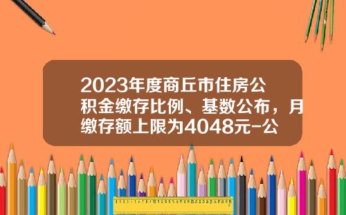 2023年度商丘市住房公积金缴存比例、基数公布，月缴存额上限为4048元-公积金最高比例多少