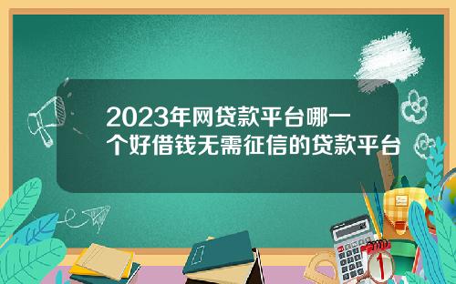 2023年网贷款平台哪一个好借钱无需征信的贷款平台