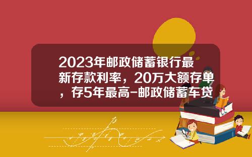 2023年邮政储蓄银行最新存款利率，20万大额存单，存5年最高-邮政储蓄车贷三年利率多少【新闻】.