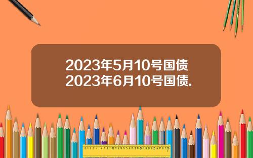 2023年5月10号国债2023年6月10号国债.