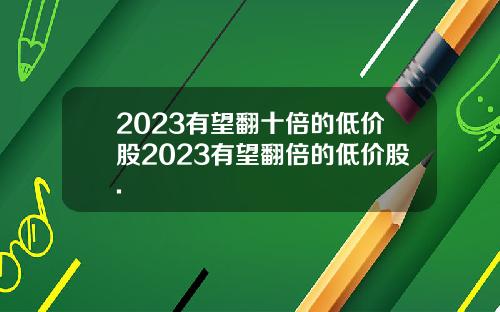 2023有望翻十倍的低价股2023有望翻倍的低价股.