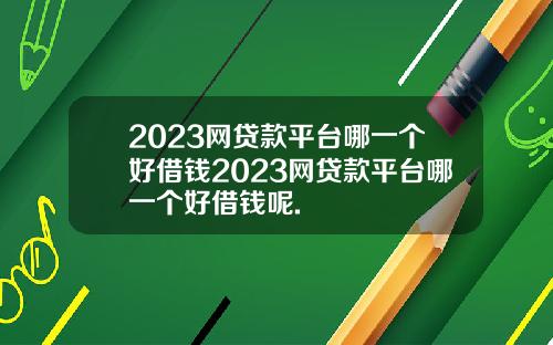 2023网贷款平台哪一个好借钱2023网贷款平台哪一个好借钱呢.