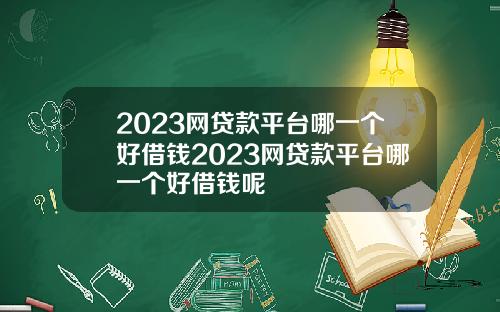 2023网贷款平台哪一个好借钱2023网贷款平台哪一个好借钱呢