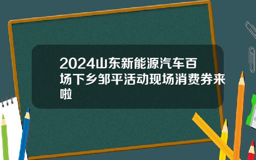 2024山东新能源汽车百场下乡邹平活动现场消费券来啦