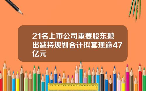 21名上市公司重要股东抛出减持规划合计拟套现逾47亿元