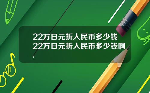 22万日元折人民币多少钱22万日元折人民币多少钱啊.