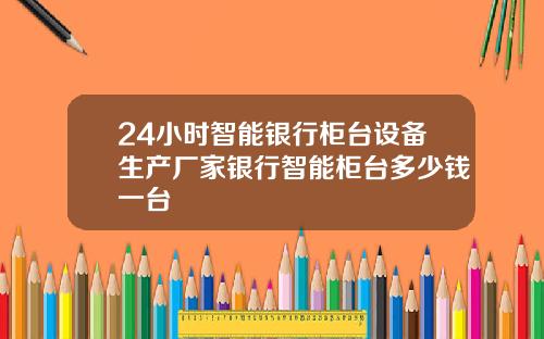 24小时智能银行柜台设备生产厂家银行智能柜台多少钱一台