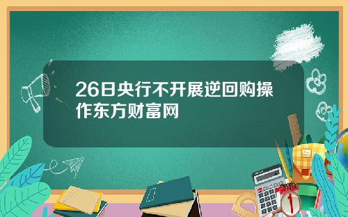 26日央行不开展逆回购操作东方财富网