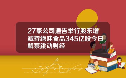 27家公司通告举行股东增减持绝味食品345亿股今日解禁跳动财经