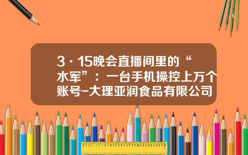 3·15晚会直播间里的“水军”：一台手机操控上万个账号-大理亚润食品有限公司