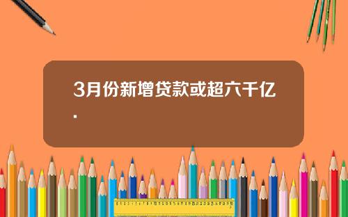 3月份新增贷款或超六千亿.