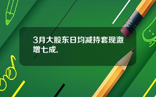 3月大股东日均减持套现激增七成.