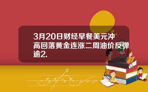 3月20日财经早餐美元冲高回落黄金连涨二周油价反弹逾2.