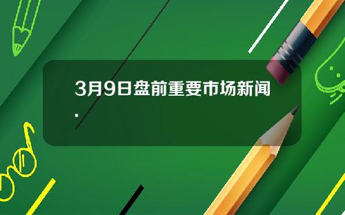 3月9日盘前重要市场新闻.