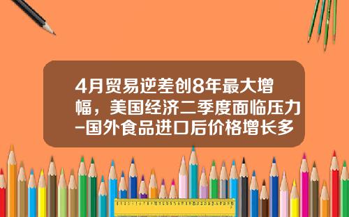 4月贸易逆差创8年最大增幅，美国经济二季度面临压力-国外食品进口后价格增长多少