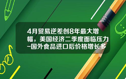 4月贸易逆差创8年最大增幅，美国经济二季度面临压力-国外食品进口后价格增长多少