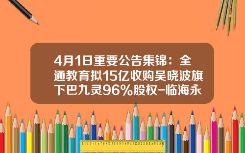 4月1日重要公告集锦：全通教育拟15亿收购吴晓波旗下巴九灵96%股权-临海永金管业有限公司