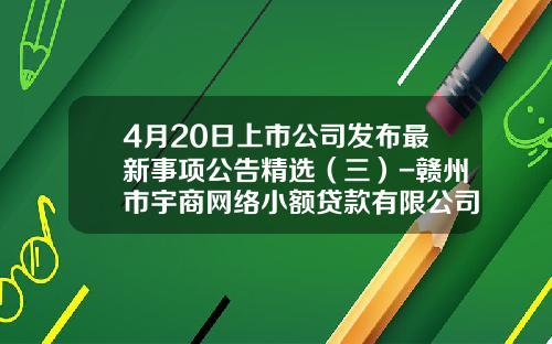 4月20日上市公司发布最新事项公告精选（三）-赣州市宇商网络小额贷款有限公司