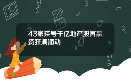 43家挂号千亿地产股再融资狂潮涌动